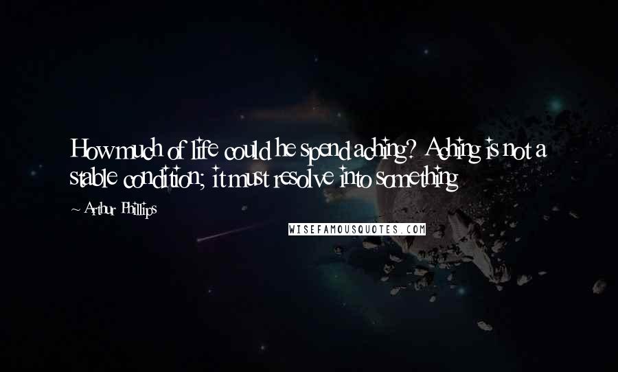 Arthur Phillips Quotes: How much of life could he spend aching? Aching is not a stable condition; it must resolve into something