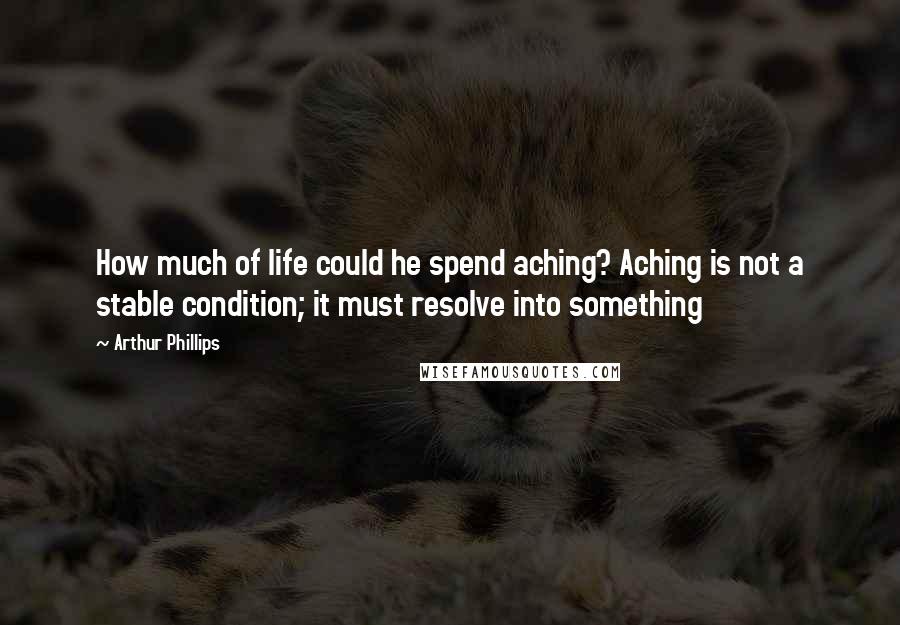 Arthur Phillips Quotes: How much of life could he spend aching? Aching is not a stable condition; it must resolve into something