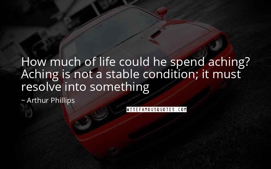 Arthur Phillips Quotes: How much of life could he spend aching? Aching is not a stable condition; it must resolve into something