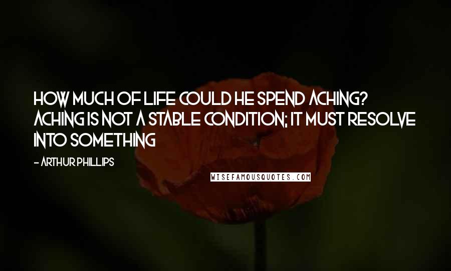 Arthur Phillips Quotes: How much of life could he spend aching? Aching is not a stable condition; it must resolve into something