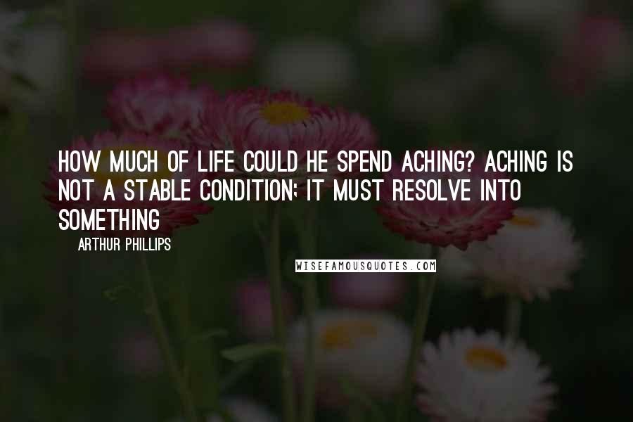 Arthur Phillips Quotes: How much of life could he spend aching? Aching is not a stable condition; it must resolve into something