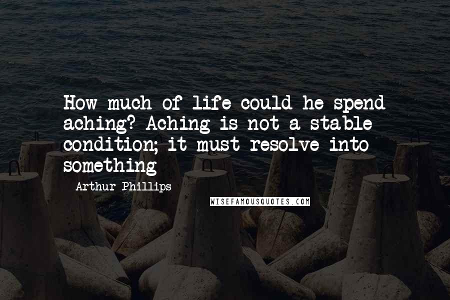 Arthur Phillips Quotes: How much of life could he spend aching? Aching is not a stable condition; it must resolve into something