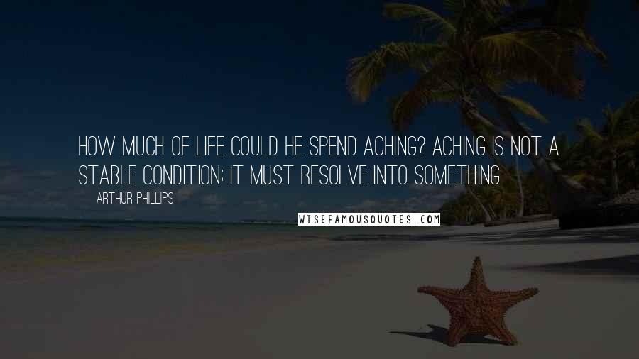 Arthur Phillips Quotes: How much of life could he spend aching? Aching is not a stable condition; it must resolve into something