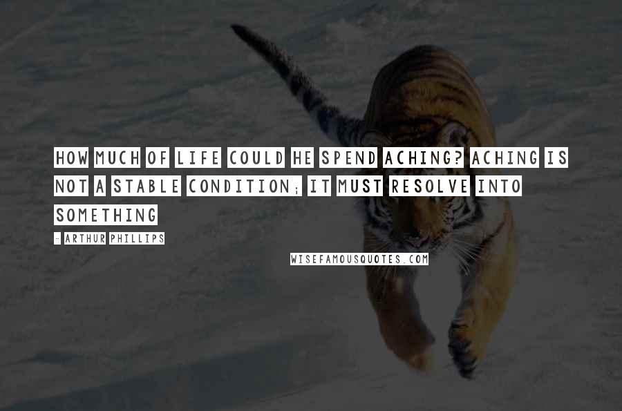 Arthur Phillips Quotes: How much of life could he spend aching? Aching is not a stable condition; it must resolve into something