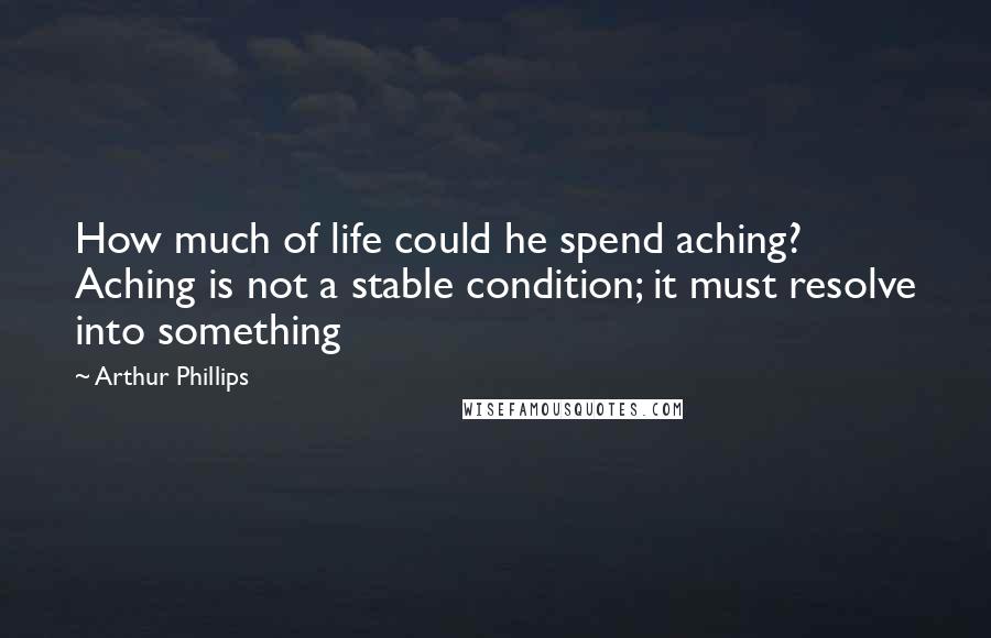 Arthur Phillips Quotes: How much of life could he spend aching? Aching is not a stable condition; it must resolve into something