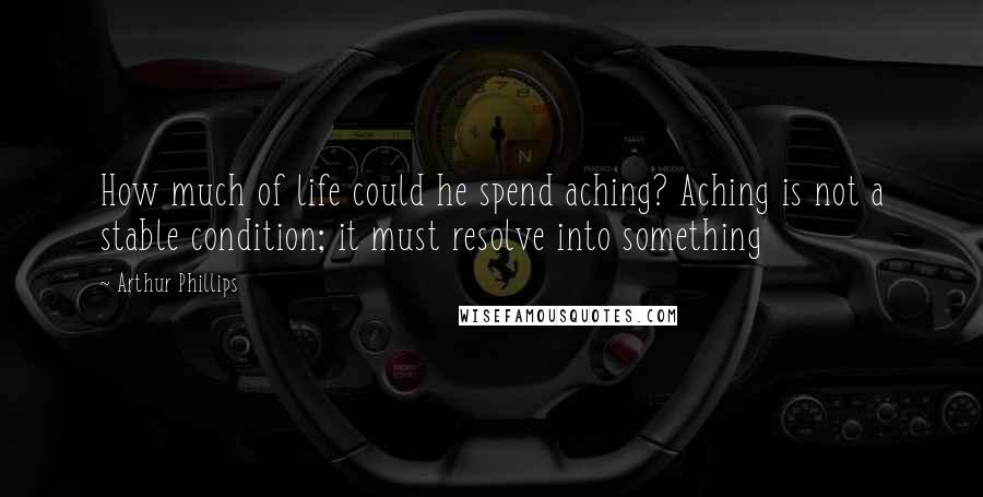 Arthur Phillips Quotes: How much of life could he spend aching? Aching is not a stable condition; it must resolve into something