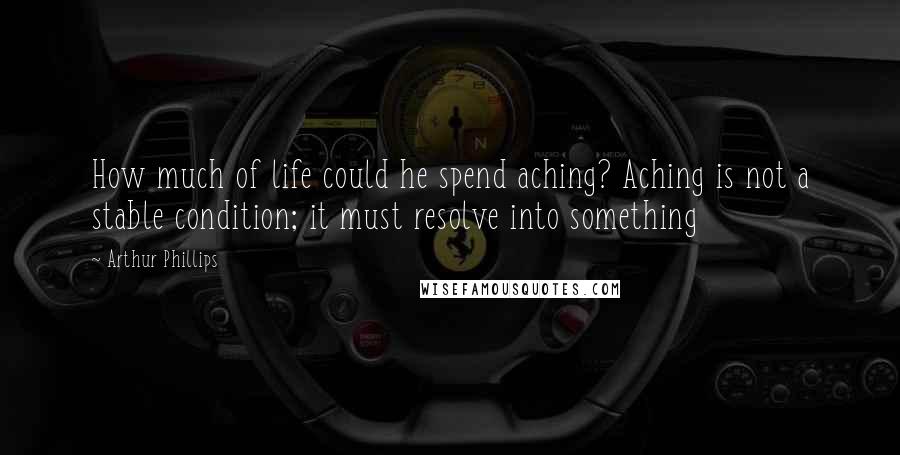 Arthur Phillips Quotes: How much of life could he spend aching? Aching is not a stable condition; it must resolve into something