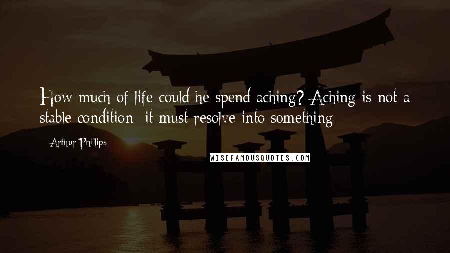 Arthur Phillips Quotes: How much of life could he spend aching? Aching is not a stable condition; it must resolve into something