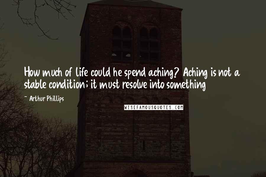 Arthur Phillips Quotes: How much of life could he spend aching? Aching is not a stable condition; it must resolve into something