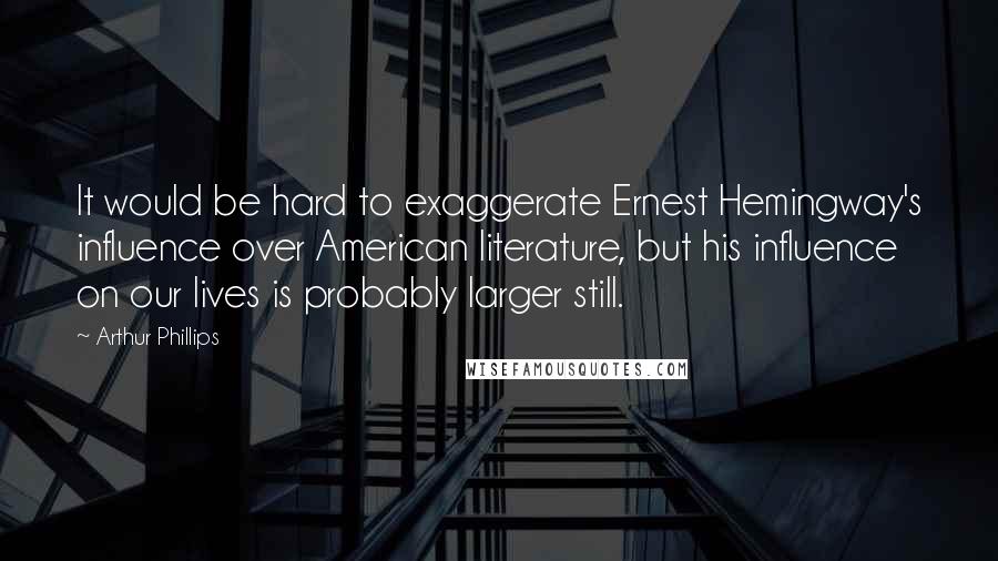 Arthur Phillips Quotes: It would be hard to exaggerate Ernest Hemingway's influence over American literature, but his influence on our lives is probably larger still.