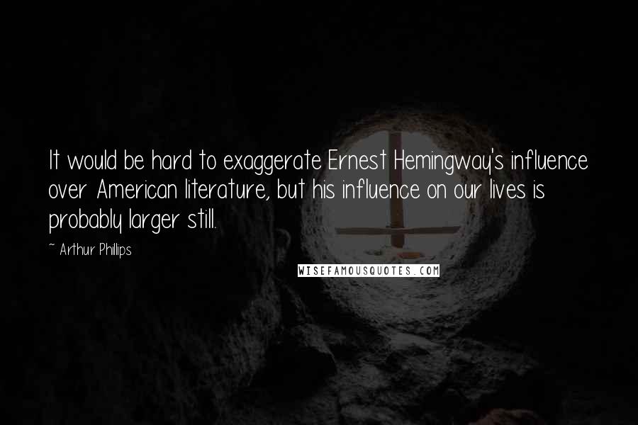 Arthur Phillips Quotes: It would be hard to exaggerate Ernest Hemingway's influence over American literature, but his influence on our lives is probably larger still.