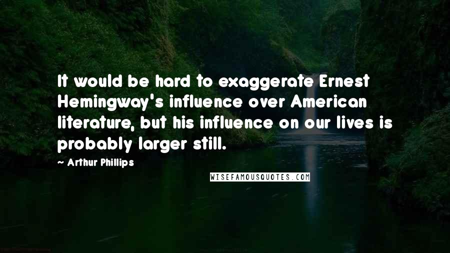 Arthur Phillips Quotes: It would be hard to exaggerate Ernest Hemingway's influence over American literature, but his influence on our lives is probably larger still.