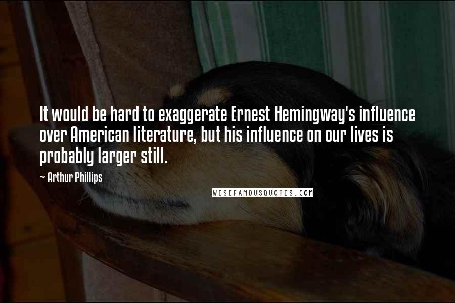 Arthur Phillips Quotes: It would be hard to exaggerate Ernest Hemingway's influence over American literature, but his influence on our lives is probably larger still.