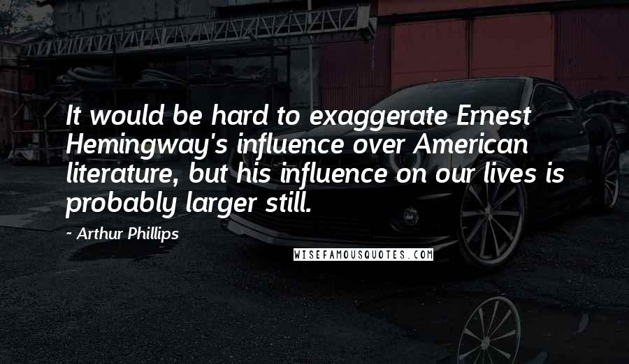 Arthur Phillips Quotes: It would be hard to exaggerate Ernest Hemingway's influence over American literature, but his influence on our lives is probably larger still.