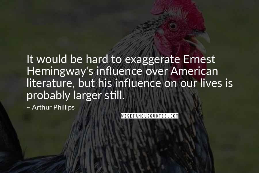 Arthur Phillips Quotes: It would be hard to exaggerate Ernest Hemingway's influence over American literature, but his influence on our lives is probably larger still.