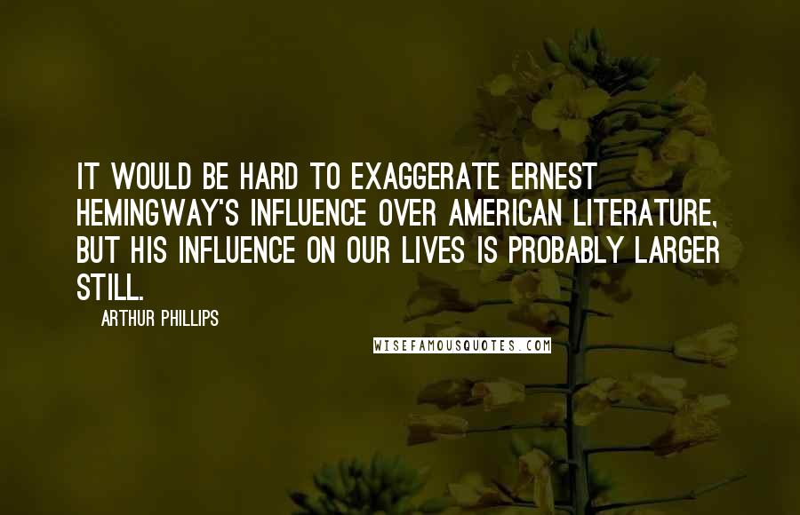 Arthur Phillips Quotes: It would be hard to exaggerate Ernest Hemingway's influence over American literature, but his influence on our lives is probably larger still.