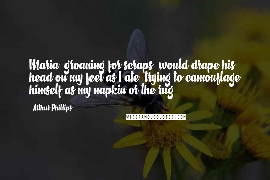 Arthur Phillips Quotes: Maria, groaning for scraps, would drape his head on my feet as I ate, trying to camouflage himself as my napkin or the rug.