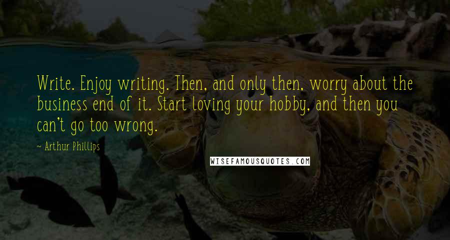 Arthur Phillips Quotes: Write. Enjoy writing. Then, and only then, worry about the business end of it. Start loving your hobby, and then you can't go too wrong.