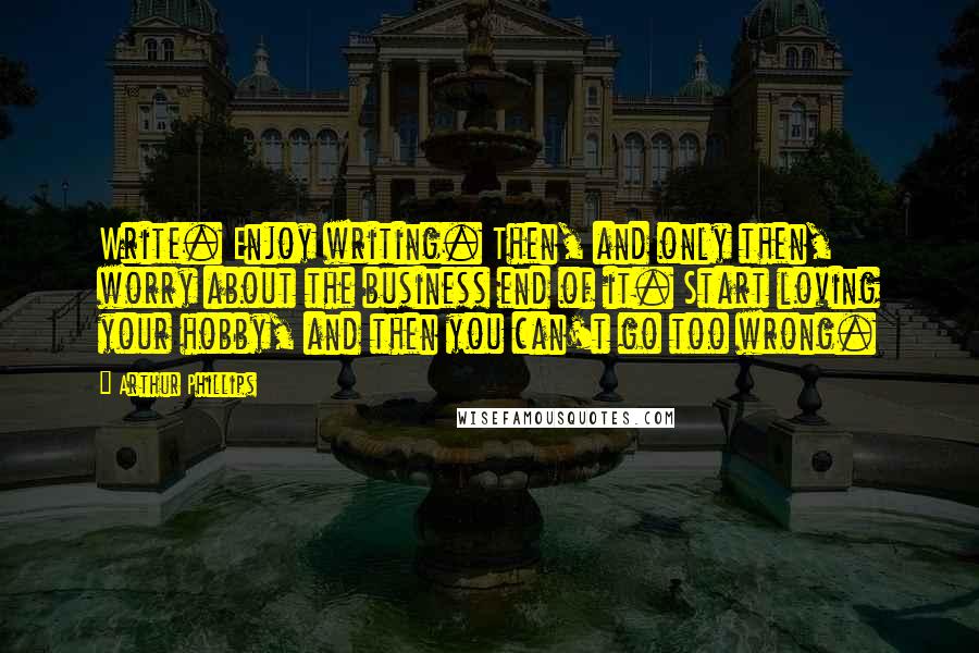 Arthur Phillips Quotes: Write. Enjoy writing. Then, and only then, worry about the business end of it. Start loving your hobby, and then you can't go too wrong.