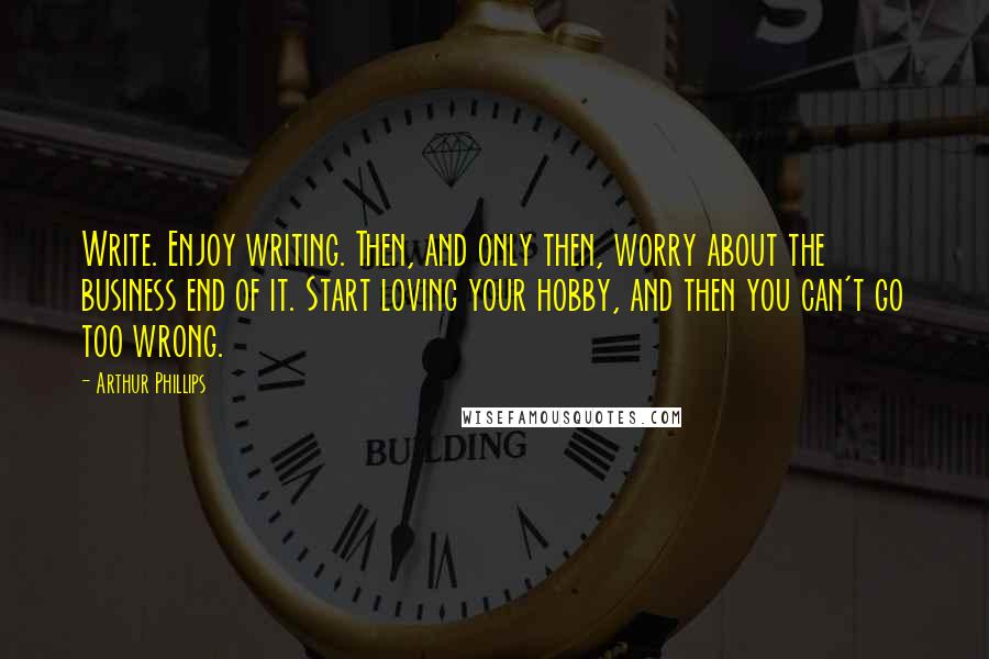 Arthur Phillips Quotes: Write. Enjoy writing. Then, and only then, worry about the business end of it. Start loving your hobby, and then you can't go too wrong.