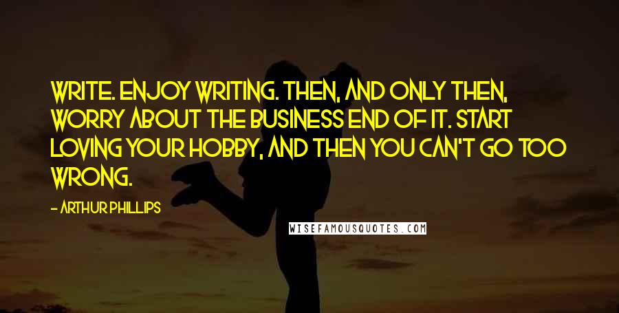 Arthur Phillips Quotes: Write. Enjoy writing. Then, and only then, worry about the business end of it. Start loving your hobby, and then you can't go too wrong.