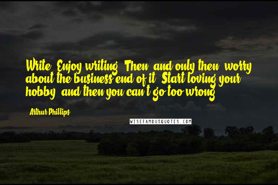 Arthur Phillips Quotes: Write. Enjoy writing. Then, and only then, worry about the business end of it. Start loving your hobby, and then you can't go too wrong.