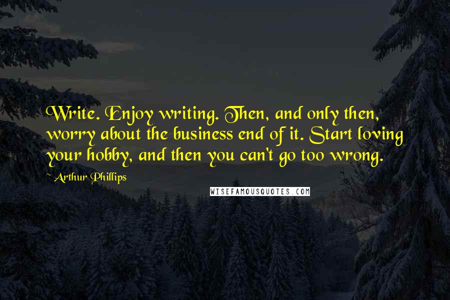 Arthur Phillips Quotes: Write. Enjoy writing. Then, and only then, worry about the business end of it. Start loving your hobby, and then you can't go too wrong.