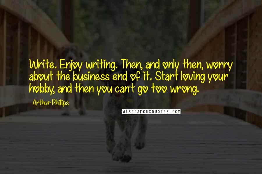 Arthur Phillips Quotes: Write. Enjoy writing. Then, and only then, worry about the business end of it. Start loving your hobby, and then you can't go too wrong.