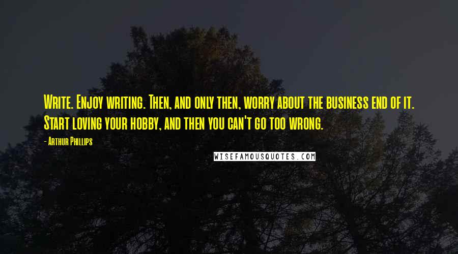 Arthur Phillips Quotes: Write. Enjoy writing. Then, and only then, worry about the business end of it. Start loving your hobby, and then you can't go too wrong.