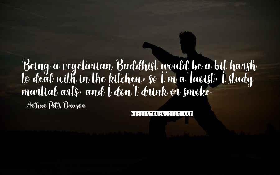 Arthur Potts Dawson Quotes: Being a vegetarian Buddhist would be a bit harsh to deal with in the kitchen, so I'm a Taoist, I study martial arts, and I don't drink or smoke.