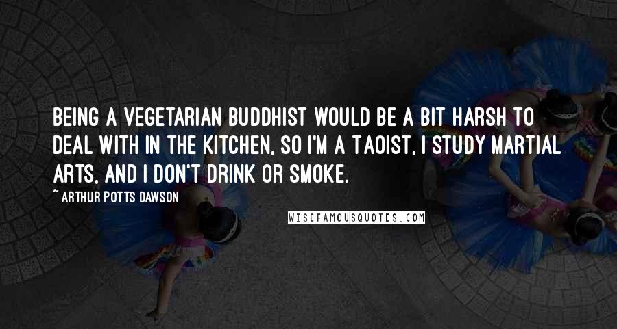 Arthur Potts Dawson Quotes: Being a vegetarian Buddhist would be a bit harsh to deal with in the kitchen, so I'm a Taoist, I study martial arts, and I don't drink or smoke.
