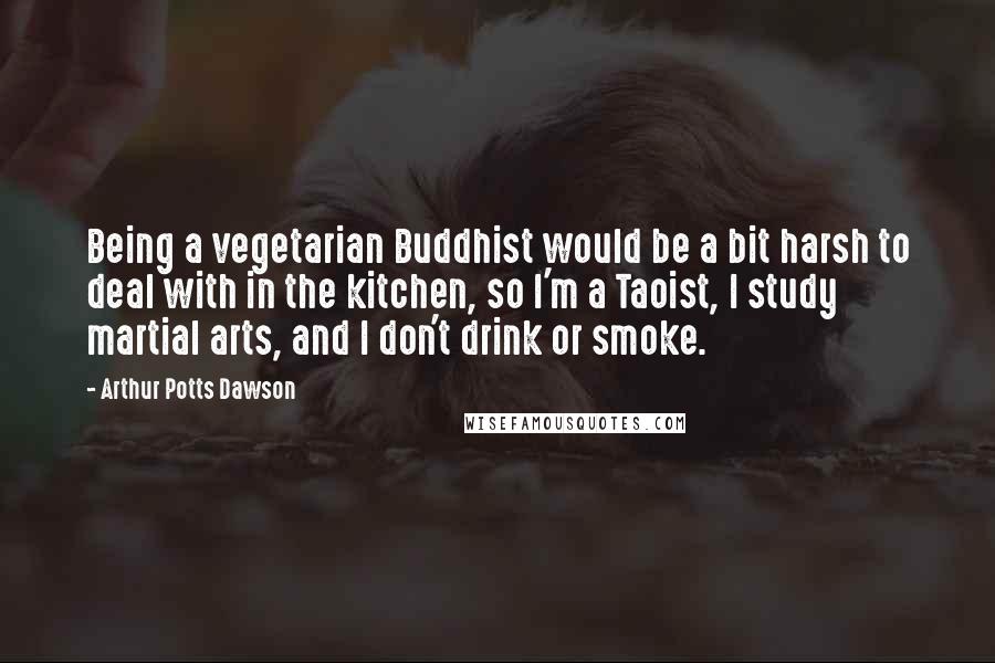 Arthur Potts Dawson Quotes: Being a vegetarian Buddhist would be a bit harsh to deal with in the kitchen, so I'm a Taoist, I study martial arts, and I don't drink or smoke.