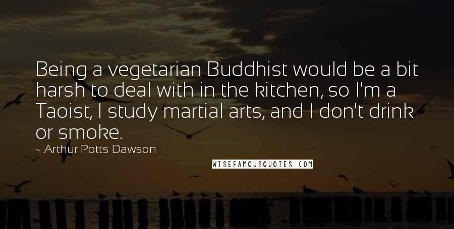 Arthur Potts Dawson Quotes: Being a vegetarian Buddhist would be a bit harsh to deal with in the kitchen, so I'm a Taoist, I study martial arts, and I don't drink or smoke.