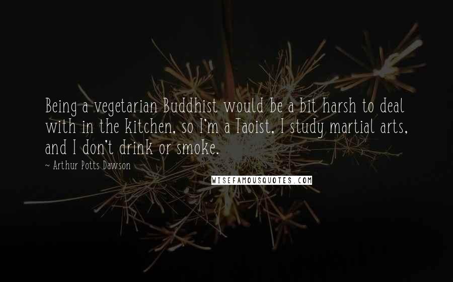 Arthur Potts Dawson Quotes: Being a vegetarian Buddhist would be a bit harsh to deal with in the kitchen, so I'm a Taoist, I study martial arts, and I don't drink or smoke.