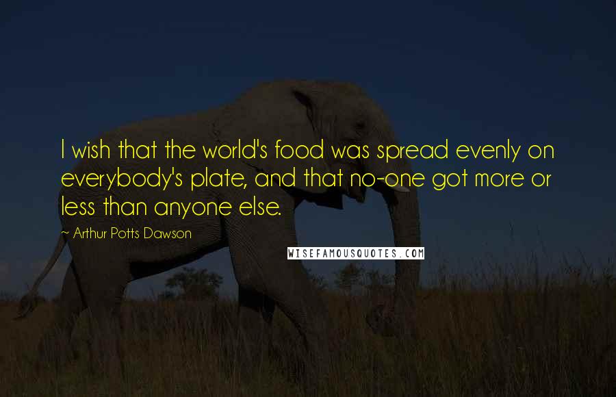 Arthur Potts Dawson Quotes: I wish that the world's food was spread evenly on everybody's plate, and that no-one got more or less than anyone else.