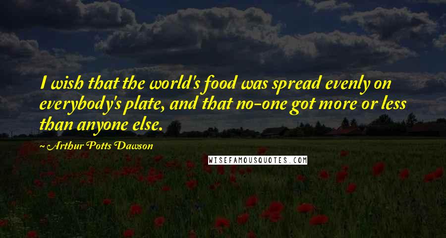 Arthur Potts Dawson Quotes: I wish that the world's food was spread evenly on everybody's plate, and that no-one got more or less than anyone else.