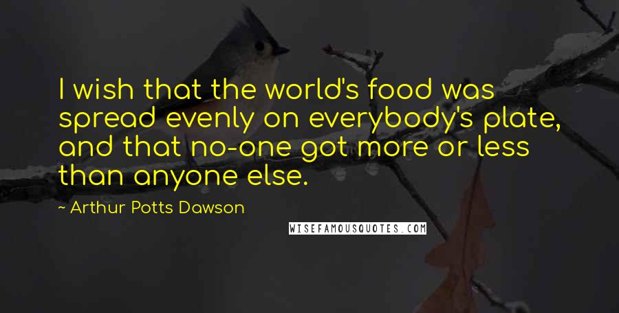 Arthur Potts Dawson Quotes: I wish that the world's food was spread evenly on everybody's plate, and that no-one got more or less than anyone else.