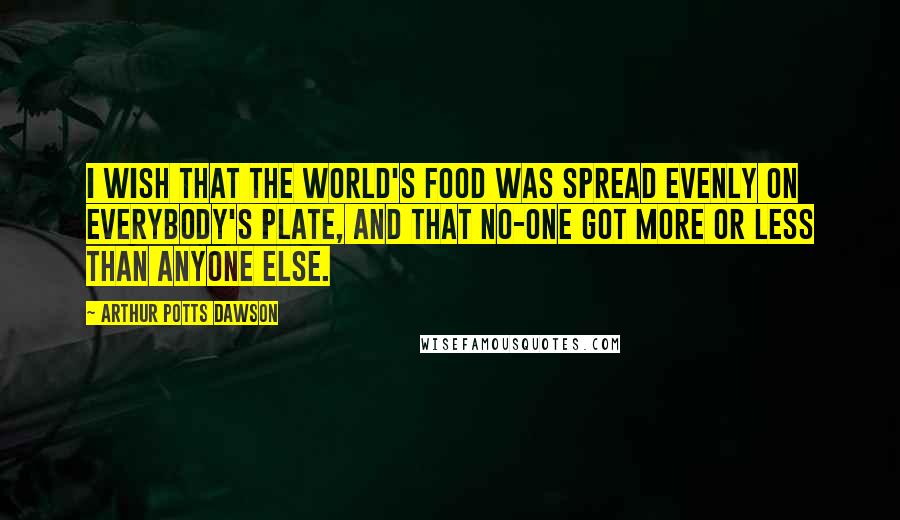 Arthur Potts Dawson Quotes: I wish that the world's food was spread evenly on everybody's plate, and that no-one got more or less than anyone else.