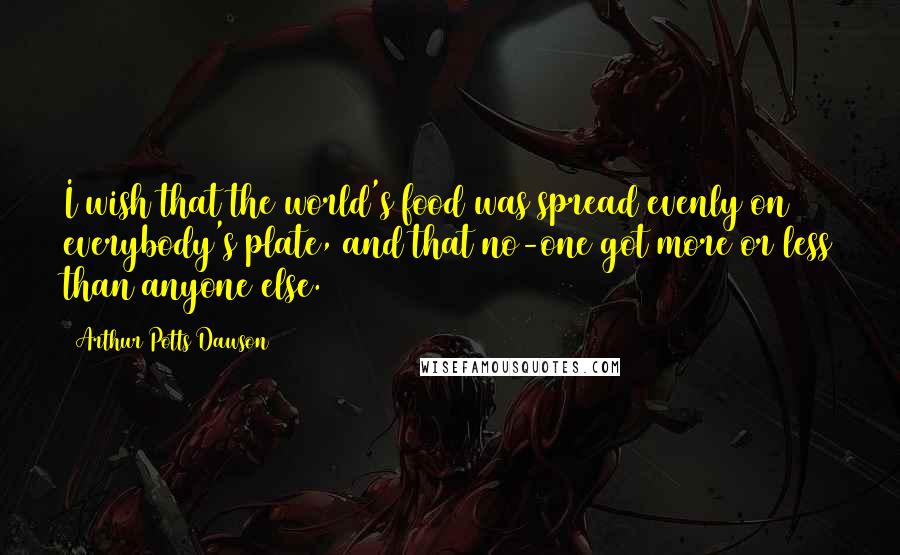 Arthur Potts Dawson Quotes: I wish that the world's food was spread evenly on everybody's plate, and that no-one got more or less than anyone else.