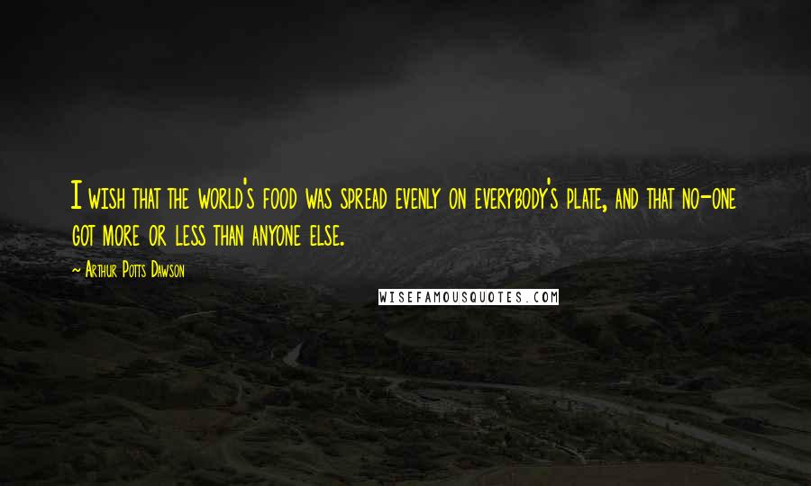 Arthur Potts Dawson Quotes: I wish that the world's food was spread evenly on everybody's plate, and that no-one got more or less than anyone else.