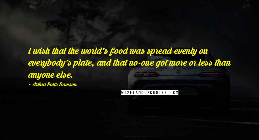 Arthur Potts Dawson Quotes: I wish that the world's food was spread evenly on everybody's plate, and that no-one got more or less than anyone else.