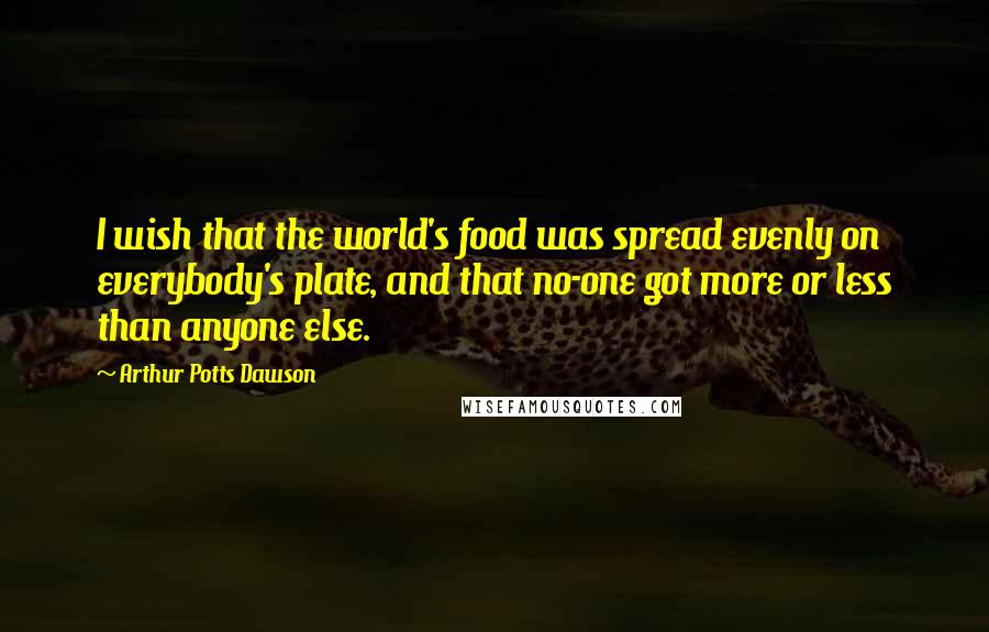 Arthur Potts Dawson Quotes: I wish that the world's food was spread evenly on everybody's plate, and that no-one got more or less than anyone else.