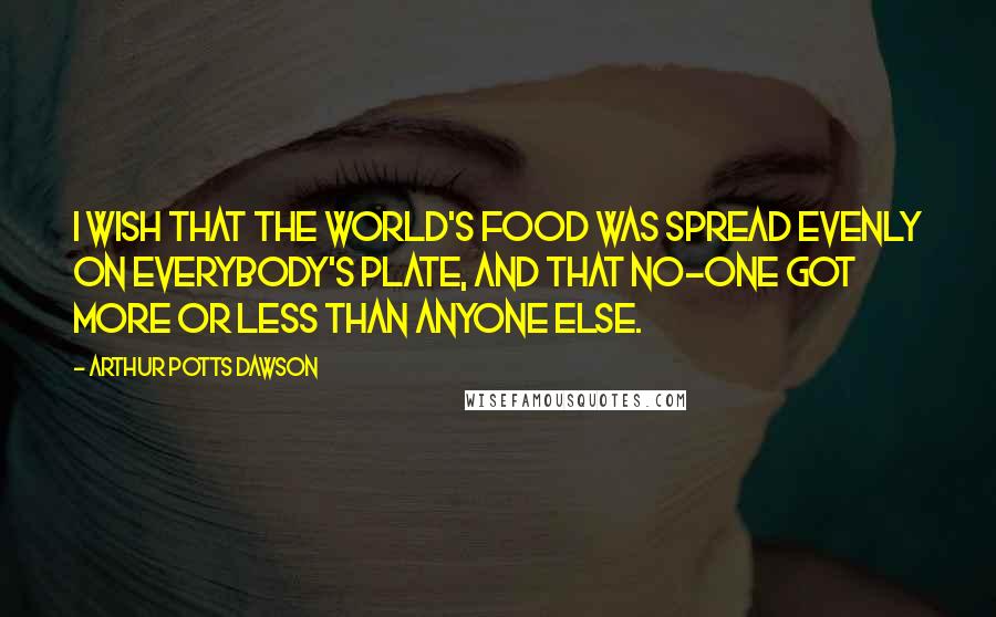 Arthur Potts Dawson Quotes: I wish that the world's food was spread evenly on everybody's plate, and that no-one got more or less than anyone else.