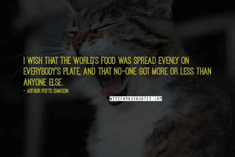 Arthur Potts Dawson Quotes: I wish that the world's food was spread evenly on everybody's plate, and that no-one got more or less than anyone else.