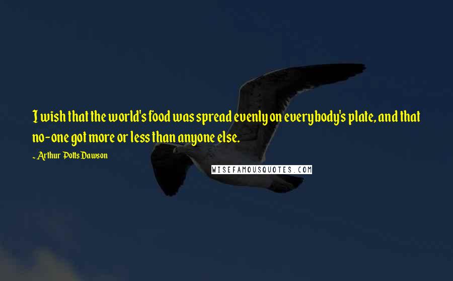 Arthur Potts Dawson Quotes: I wish that the world's food was spread evenly on everybody's plate, and that no-one got more or less than anyone else.