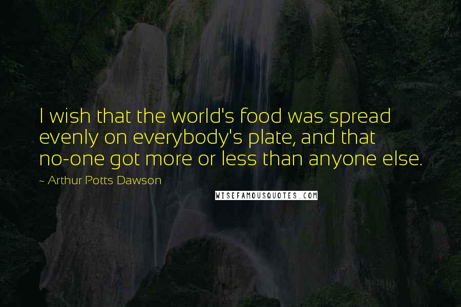Arthur Potts Dawson Quotes: I wish that the world's food was spread evenly on everybody's plate, and that no-one got more or less than anyone else.