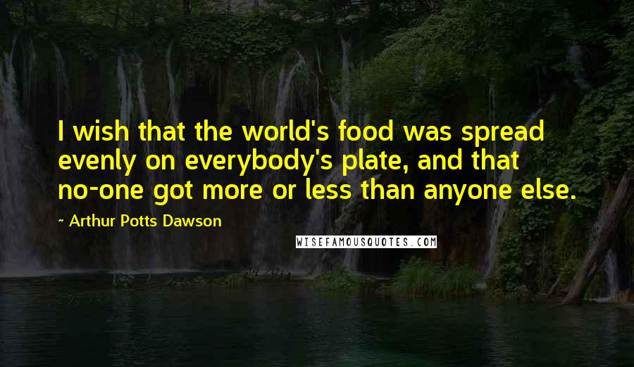 Arthur Potts Dawson Quotes: I wish that the world's food was spread evenly on everybody's plate, and that no-one got more or less than anyone else.