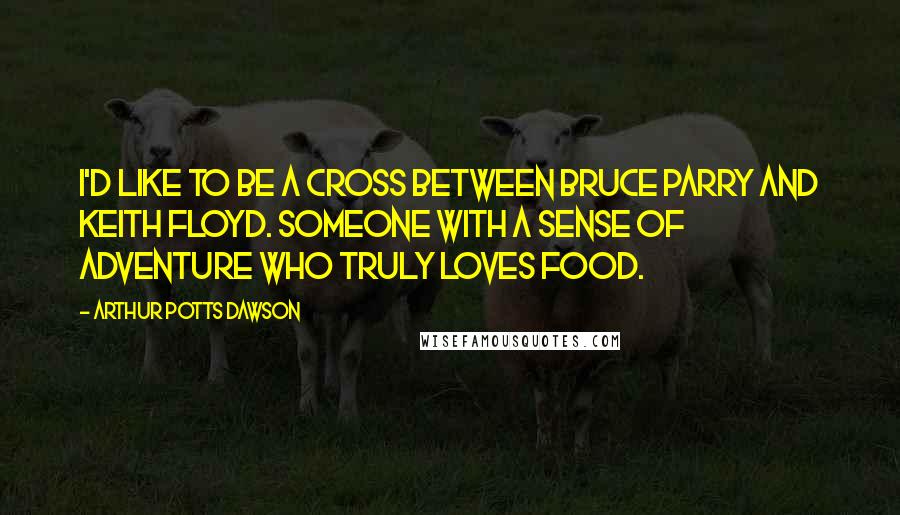 Arthur Potts Dawson Quotes: I'd like to be a cross between Bruce Parry and Keith Floyd. Someone with a sense of adventure who truly loves food.