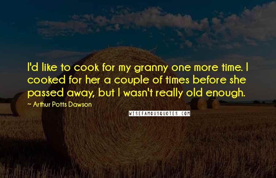 Arthur Potts Dawson Quotes: I'd like to cook for my granny one more time. I cooked for her a couple of times before she passed away, but I wasn't really old enough.