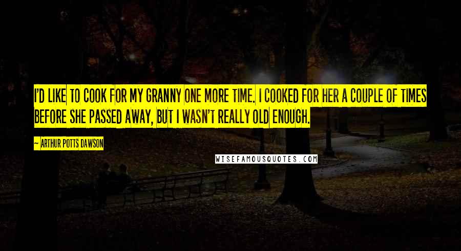 Arthur Potts Dawson Quotes: I'd like to cook for my granny one more time. I cooked for her a couple of times before she passed away, but I wasn't really old enough.
